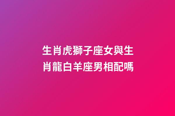 生肖虎獅子座女與生肖龍白羊座男相配嗎-第1張-星座運勢-玄機派