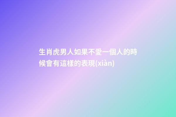 生肖虎男人如果不愛一個人的時候會有這樣的表現(xiàn)