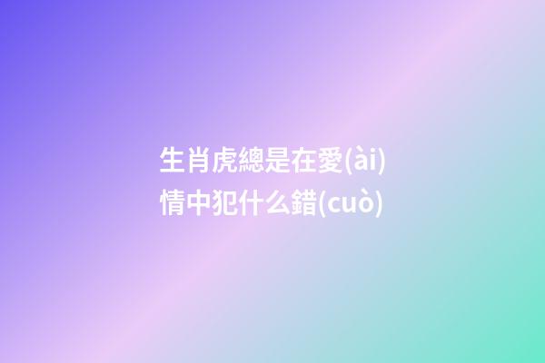生肖虎總是在愛(ài)情中犯什么錯(cuò)