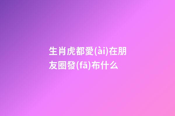 生肖虎都愛(ài)在朋友圈發(fā)布什么
