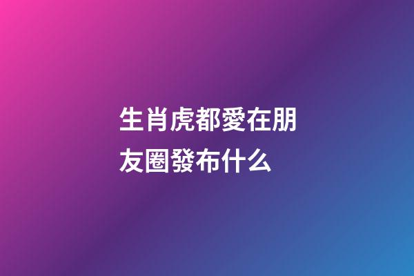 生肖虎都愛在朋友圈發布什么