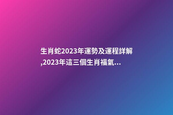 生肖蛇2023年運勢及運程詳解,2023年這三個生肖福氣滿滿-第1張-觀點-玄機派