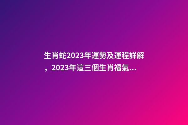 生肖蛇2023年運勢及運程詳解，2023年這三個生肖福氣滿滿-第1張-觀點-玄機派