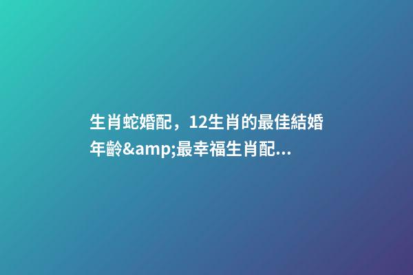 生肖蛇婚配，12生肖的最佳結婚年齡&amp;最幸福生肖配對