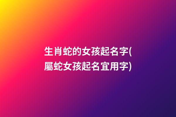 生肖蛇的女孩起名字(屬蛇女孩起名宜用字)