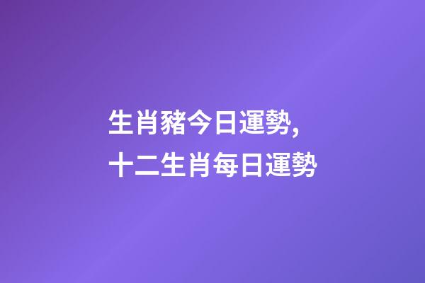 生肖豬今日運勢,十二生肖每日運勢-第1張-觀點-玄機派