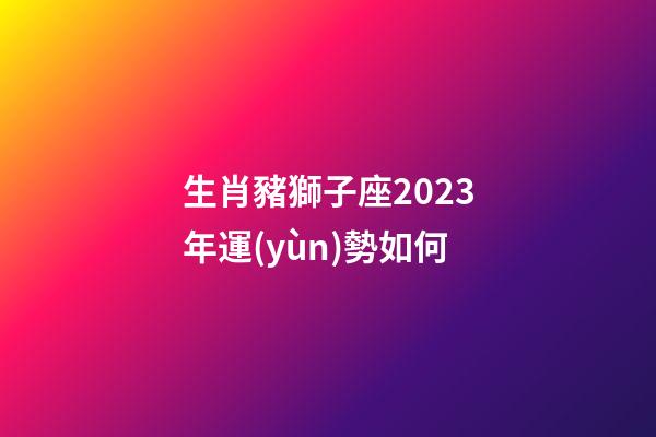 生肖豬獅子座2023年運(yùn)勢如何-第1張-星座運(yùn)勢-玄機(jī)派
