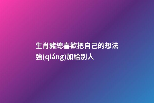 生肖豬總喜歡把自己的想法強(qiáng)加給別人