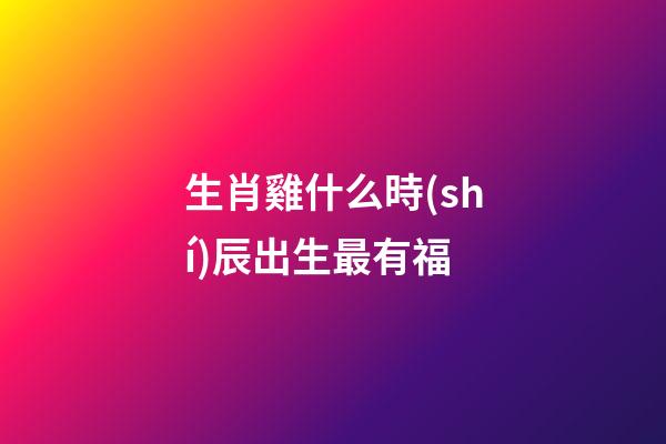 生肖雞什么時(shí)辰出生最有福