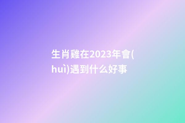生肖雞在2023年會(huì)遇到什么好事