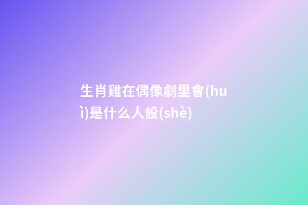 生肖雞在偶像劇里會(huì)是什么人設(shè)
