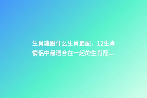 生肖雞跟什么生肖最配，12生肖情侶中最適合在一起的生肖配對-第1張-觀點-玄機派