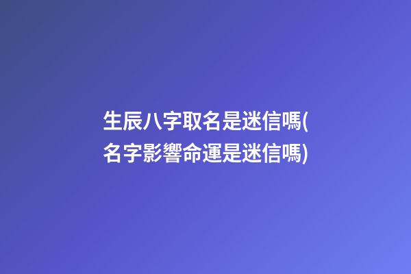 生辰八字取名是迷信嗎(名字影響命運是迷信嗎)