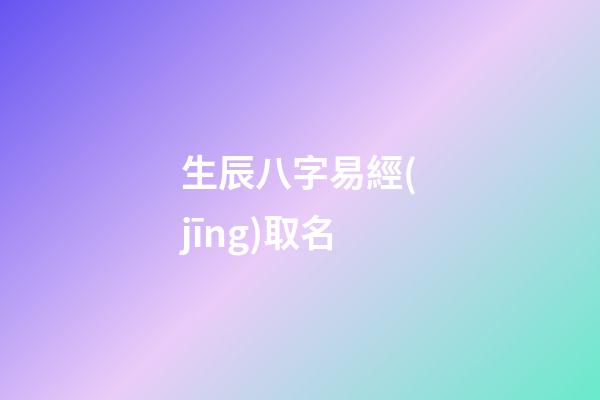 生辰八字易經(jīng)取名(生辰八字易經(jīng)取名大全)-第1張-寶寶起名-玄機(jī)派