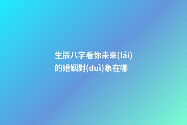 生辰八字看你未來(lái)的婚姻對(duì)象在哪