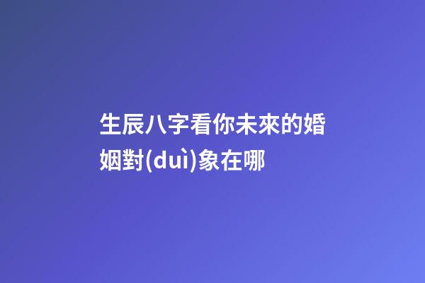 生辰八字看你未來的婚姻對(duì)象在哪