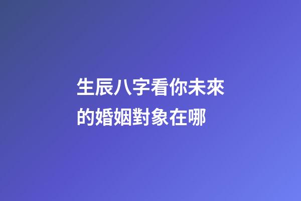 生辰八字看你未來的婚姻對象在哪