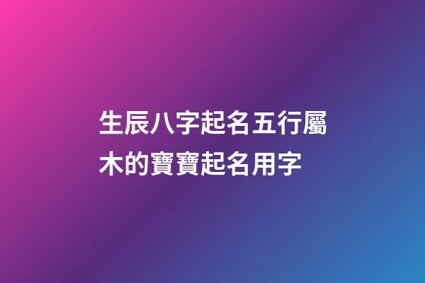 生辰八字起名五行屬木的寶寶起名用字