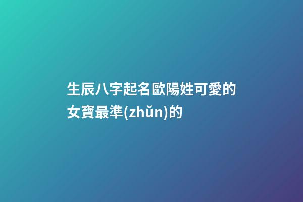 生辰八字起名歐陽姓可愛的女寶最準(zhǔn)的