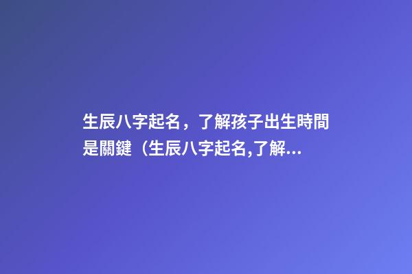 生辰八字起名，了解孩子出生時間是關鍵（生辰八字起名,了解孩子出生時間是關鍵時辰嗎）