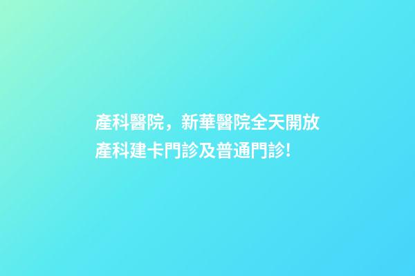 產科醫院，新華醫院全天開放產科建卡門診及普通門診!-第1張-觀點-玄機派