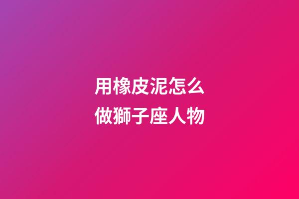用橡皮泥怎么做獅子座人物-第1張-星座運(yùn)勢(shì)-玄機(jī)派