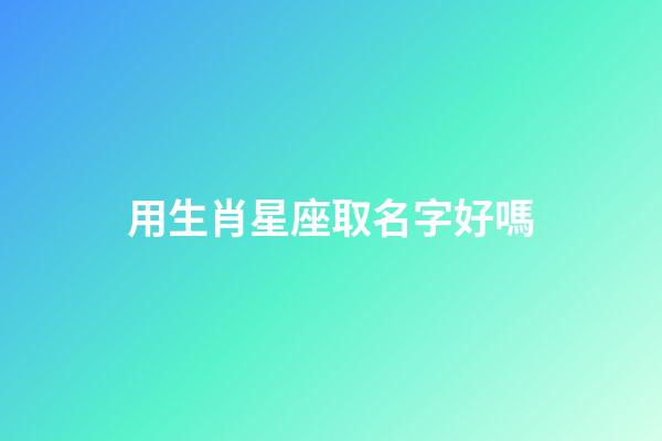 用生肖星座取名字好嗎-第1張-星座運勢-玄機派