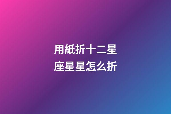 用紙折十二星座星星怎么折-第1張-星座運勢-玄機派