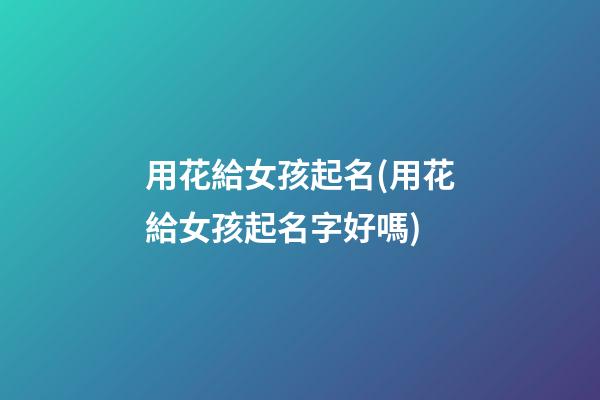 用花給女孩起名(用花給女孩起名字好嗎)