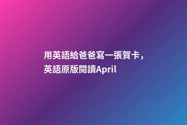 用英語給爸爸寫一張賀卡，英語原版閱讀April-第1張-觀點-玄機派