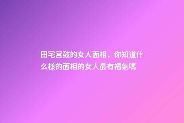 田宅宮鼓的女人面相，你知道什么樣的面相的女人最有福氣嗎-第1張-觀點-玄機派