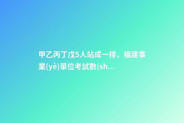 甲乙丙丁戊5人站成一排，福建事業(yè)單位考試數(shù)量關(guān)系排列組合之方法整合