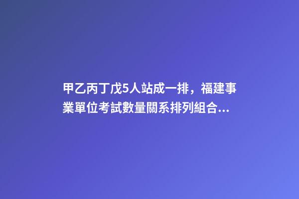 甲乙丙丁戊5人站成一排，福建事業單位考試數量關系排列組合之方法整合-第1張-觀點-玄機派