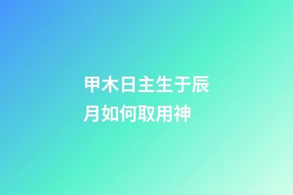 甲木日主生于辰月如何取用神?