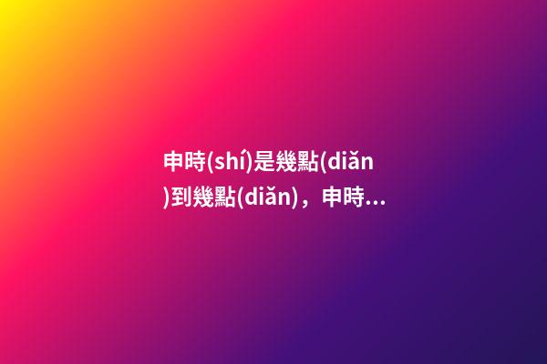 申時(shí)是幾點(diǎn)到幾點(diǎn)，申時(shí)出生的人命運(yùn)