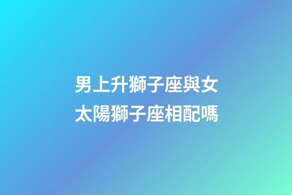 男上升獅子座與女太陽獅子座相配嗎-第1張-星座運勢-玄機派