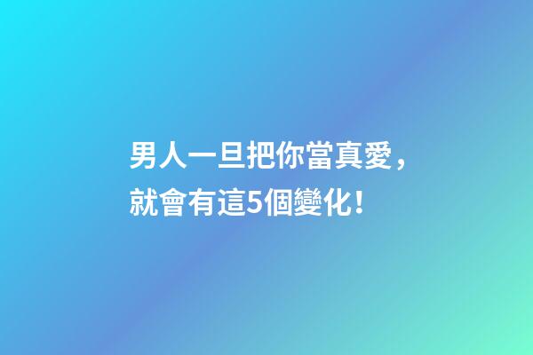 男人一旦把你當真愛，就會有這5個變化！