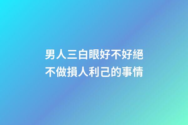 男人三白眼好不好?絕不做損人利己的事情