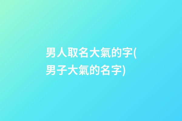 男人取名大氣的字(男子大氣的名字)