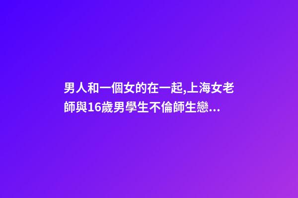 男人和一個女的在一起,上海女老師與16歲男學生不倫師生戀被曝-第1張-觀點-玄機派