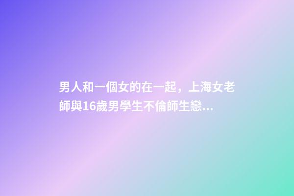 男人和一個女的在一起，上海女老師與16歲男學生不倫師生戀被曝-第1張-觀點-玄機派