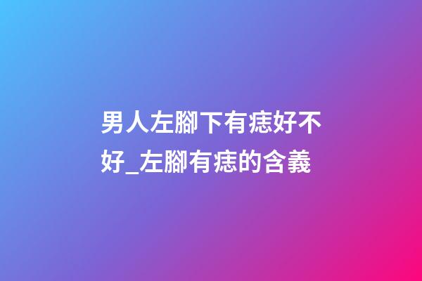 男人左腳下有痣好不好_左腳有痣的含義