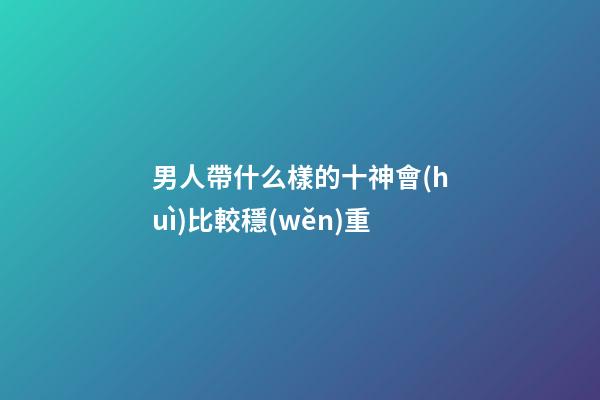 男人帶什么樣的十神會(huì)比較穩(wěn)重