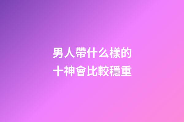 男人帶什么樣的十神會比較穩重