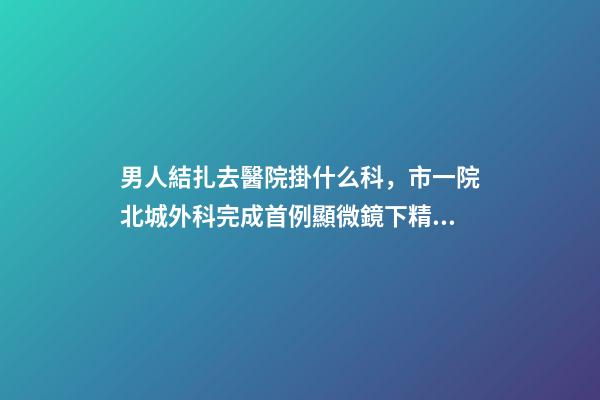 男人結扎去醫院掛什么科，市一院北城外科完成首例顯微鏡下精索靜脈曲張結扎術-第1張-觀點-玄機派