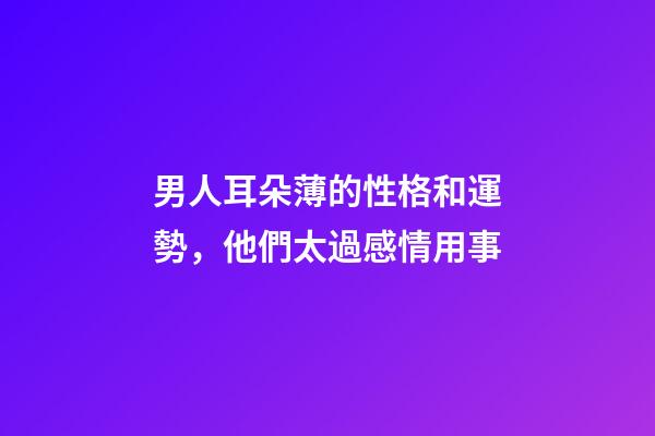 男人耳朵薄的性格和運勢，他們太過感情用事