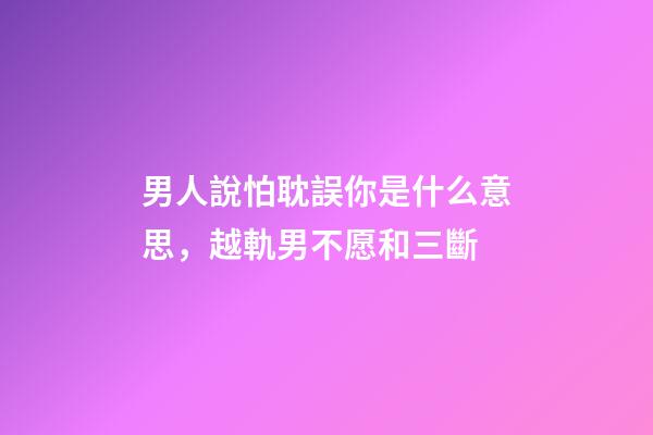 男人說怕耽誤你是什么意思，越軌男不愿和三斷-第1張-觀點-玄機派