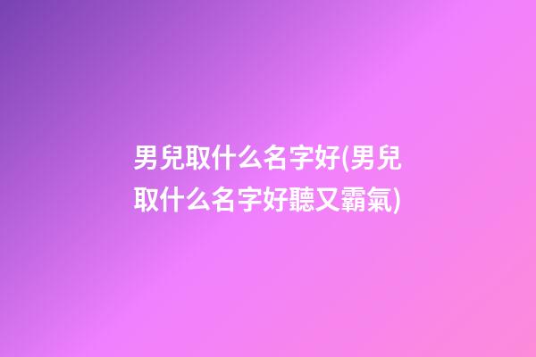 男兒取什么名字好(男兒取什么名字好聽又霸氣)