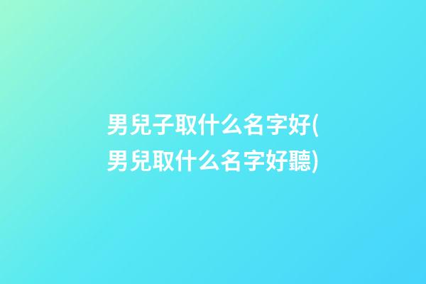 男兒子取什么名字好(男兒取什么名字好聽)