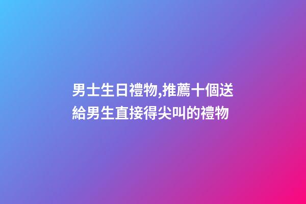男士生日禮物,推薦十個送給男生直接得尖叫的禮物-第1張-觀點-玄機派